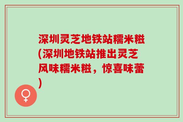 深圳灵芝地铁站糯米糍(深圳地铁站推出灵芝风味糯米糍，惊喜味蕾)