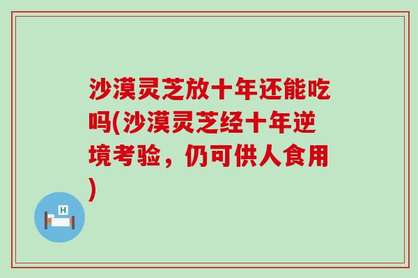 沙漠灵芝放十年还能吃吗(沙漠灵芝经十年逆境考验，仍可供人食用)