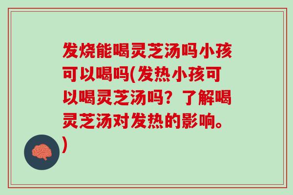 发烧能喝灵芝汤吗小孩可以喝吗(发热小孩可以喝灵芝汤吗？了解喝灵芝汤对发热的影响。)