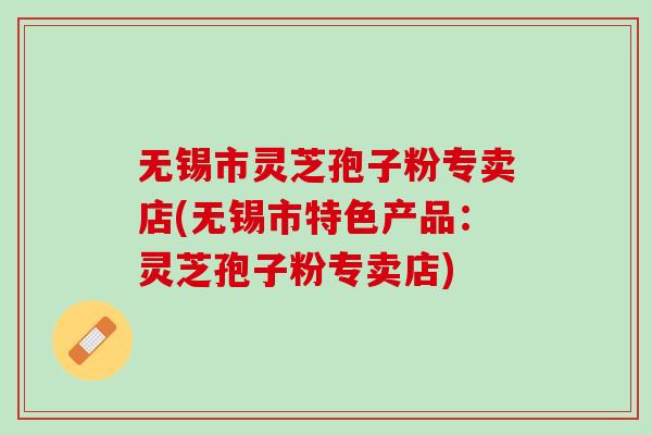 无锡市灵芝孢子粉专卖店(无锡市特色产品：灵芝孢子粉专卖店)