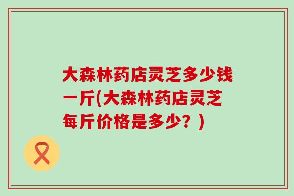 大森林药店灵芝多少钱一斤(大森林药店灵芝每斤价格是多少？)