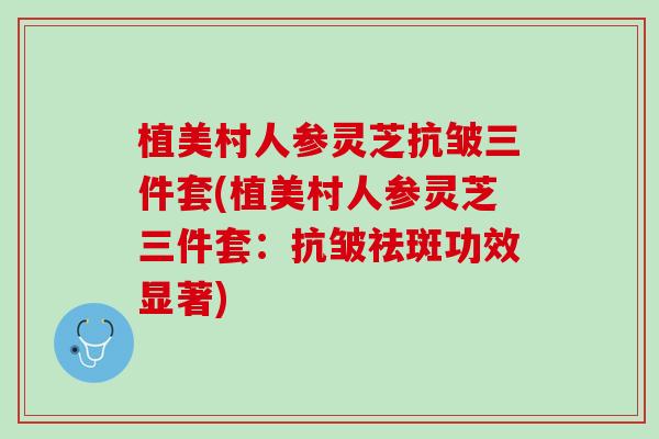 植美村人参灵芝抗皱三件套(植美村人参灵芝三件套：抗皱祛斑功效显著)