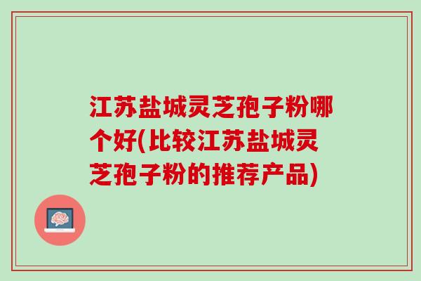 江苏盐城灵芝孢子粉哪个好(比较江苏盐城灵芝孢子粉的推荐产品)