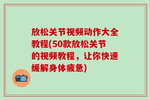 放松关节视频动作大全教程(50款放松关节的视频教程，让你快速缓解身体疲惫)