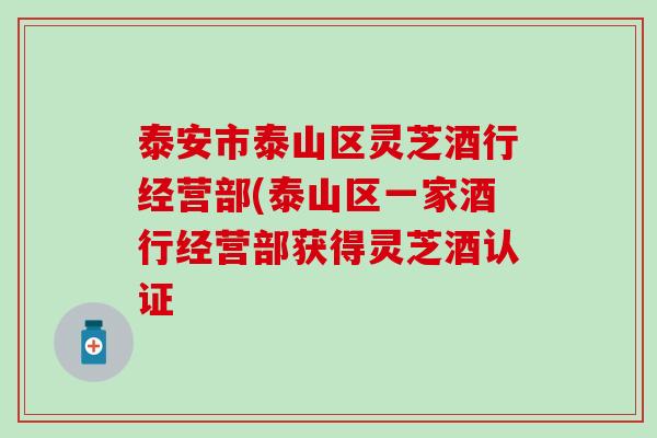 泰安市泰山区灵芝酒行经营部(泰山区一家酒行经营部获得灵芝酒认证