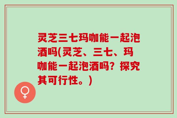 灵芝三七玛咖能一起泡酒吗(灵芝、三七、玛咖能一起泡酒吗？探究其可行性。)