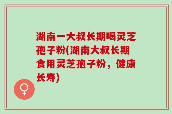 湖南一大叔长期喝灵芝孢子粉(湖南大叔长期食用灵芝孢子粉，健康长寿)