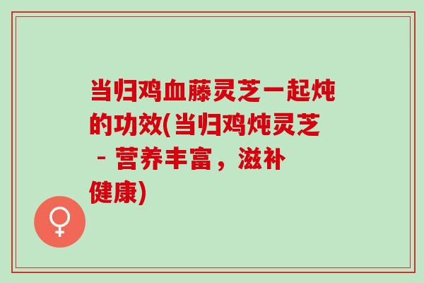 当归鸡血藤灵芝一起炖的功效(当归鸡炖灵芝 - 营养丰富，滋补健康)
