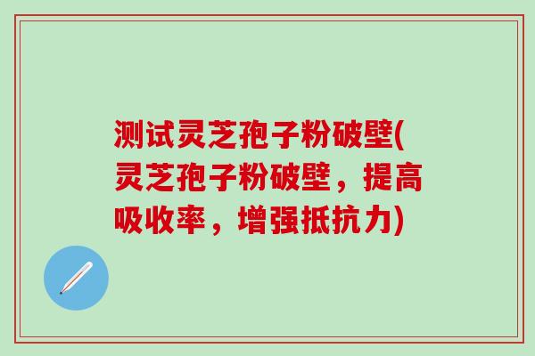 测试灵芝孢子粉破壁(灵芝孢子粉破壁，提高吸收率，增强抵抗力)