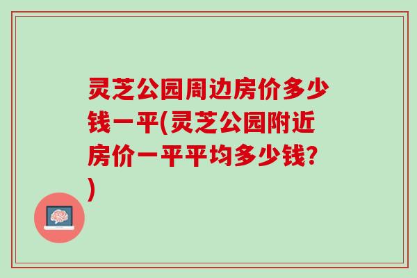灵芝公园周边房价多少钱一平(灵芝公园附近房价一平平均多少钱？)