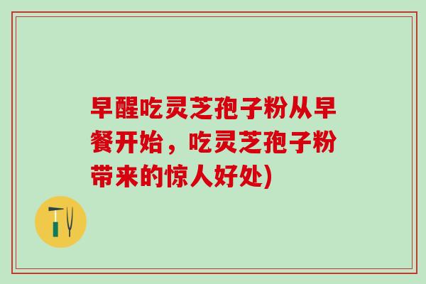早醒吃灵芝孢子粉从早餐开始，吃灵芝孢子粉带来的惊人好处)