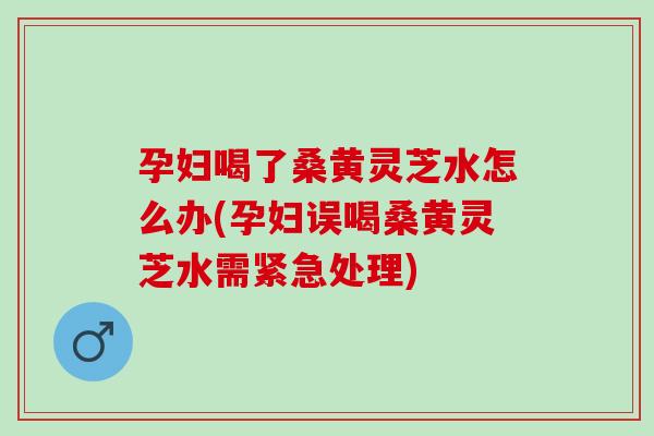 孕妇喝了桑黄灵芝水怎么办(孕妇误喝桑黄灵芝水需紧急处理)