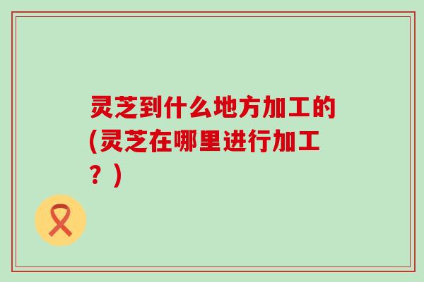灵芝到什么地方加工的(灵芝在哪里进行加工？)