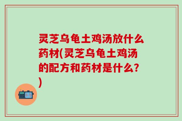 灵芝乌龟土鸡汤放什么药材(灵芝乌龟土鸡汤的配方和药材是什么？)
