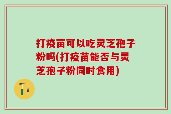 打疫苗可以吃灵芝孢子粉吗(打疫苗能否与灵芝孢子粉同时食用) 打疫苗可以吃灵芝孢子粉吗(打疫苗能否与灵芝孢子粉同时食用)