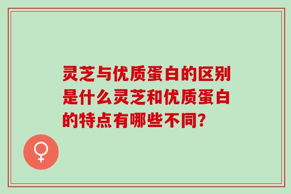 灵芝与优质蛋白的区别是什么灵芝和优质蛋白的特点有哪些不同? 灵芝与优质蛋白的区别是什么灵芝和优质蛋白的特点有哪些不同?