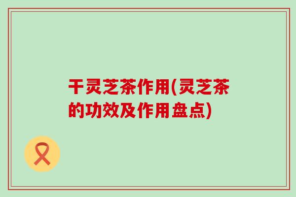 干灵芝茶作用(灵芝茶的功效及作用盘点)