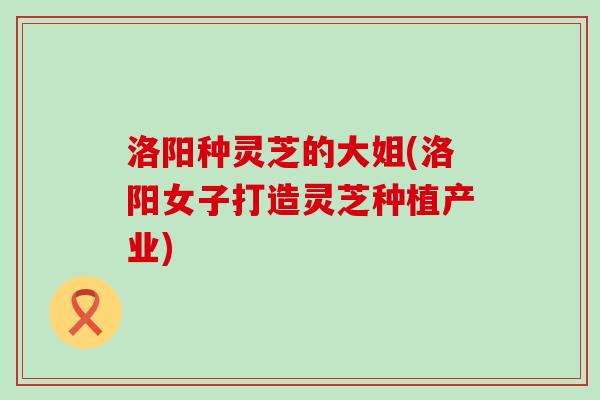 洛阳种灵芝的大姐(洛阳女子打造灵芝种植产业) 洛阳种灵芝的大姐(洛阳女子打造灵芝种植产业)