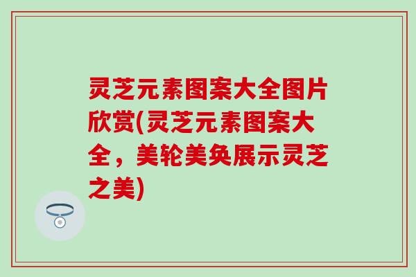 灵芝元素图案大全图片欣赏(灵芝元素图案大全，美轮美奂展示灵芝之美)