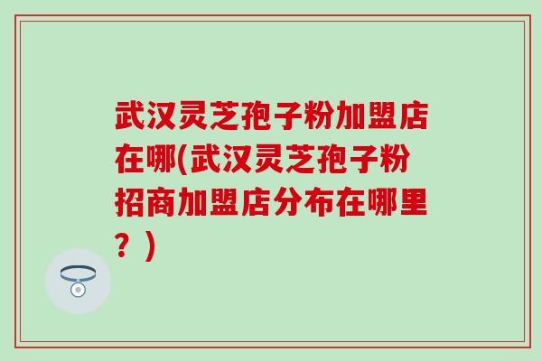 武汉灵芝孢子粉加盟店在哪(武汉灵芝孢子粉招商加盟店分布在哪里？)