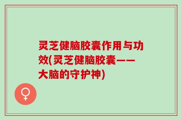 灵芝健脑胶囊作用与功效(灵芝健脑胶囊——大脑的守护神)