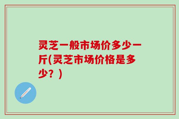 灵芝一般市场价多少一斤(灵芝市场价格是多少?) 灵芝一般市场价多少一斤(灵芝市场价格是多少?)