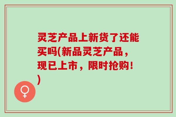 灵芝产品上新货了还能买吗(新品灵芝产品，现已上市，限时抢购！)