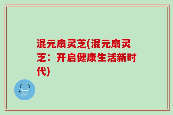 混元扇灵芝(混元扇灵芝：开启健康生活新时代)