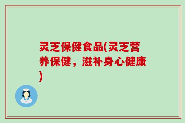 灵芝保健食品(灵芝营养保健，滋补身心健康)