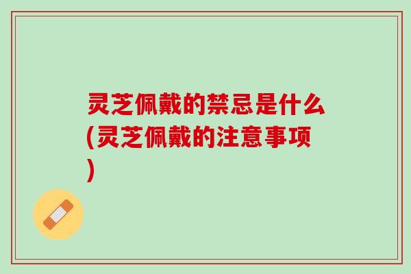 灵芝佩戴的禁忌是什么(灵芝佩戴的注意事项)