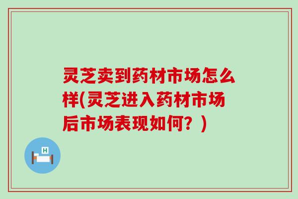 灵芝卖到药材市场怎么样(灵芝进入药材市场后市场表现如何？)