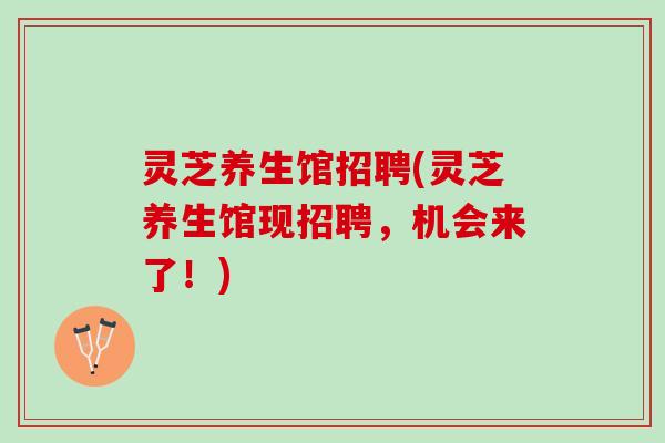 灵芝养生馆招聘(灵芝养生馆现招聘，机会来了！)