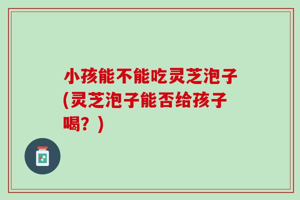 小孩能不能吃灵芝泡子(灵芝泡子能否给孩子喝?) 小孩能不能吃灵芝泡子(灵芝泡子能否给孩子喝?)