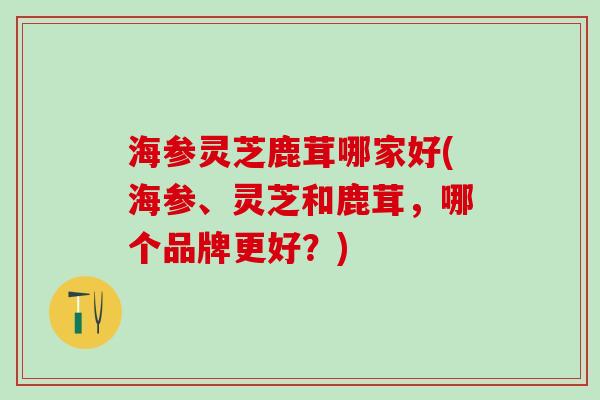 海参灵芝鹿茸哪家好(海参、灵芝和鹿茸，哪个品牌更好？)