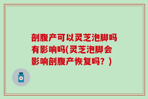 剖腹产可以灵芝泡脚吗有影响吗(灵芝泡脚会影响剖腹产恢复吗？)
