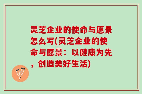 灵芝企业的使命与愿景怎么写(灵芝企业的使命与愿景：以健康为先，创造美好生活)
