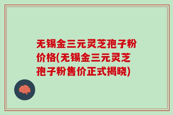 无锡金三元灵芝孢子粉价格(无锡金三元灵芝孢子粉售价正式揭晓)