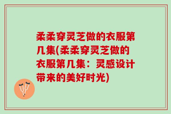 柔柔穿灵芝做的衣服第几集(柔柔穿灵芝做的衣服第几集：灵感设计带来的美好时光)