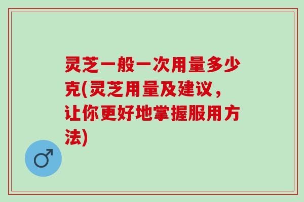 灵芝一般一次用量多少克(灵芝用量及建议，让你更好地掌握服用方法)