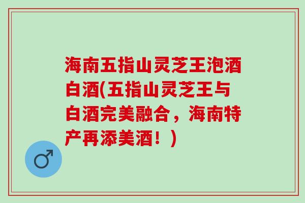 海南五指山灵芝王泡酒白酒(五指山灵芝王与白酒完美融合,海南特产再添美酒!) 海南五指山灵芝王泡酒白酒(五指山灵芝王与白酒完美融合,海南特产再添美酒!)