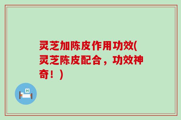 灵芝加陈皮作用功效(灵芝陈皮配合，功效神奇！)