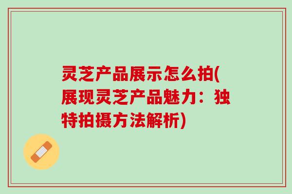 灵芝产品展示怎么拍(展现灵芝产品魅力：独特拍摄方法解析)