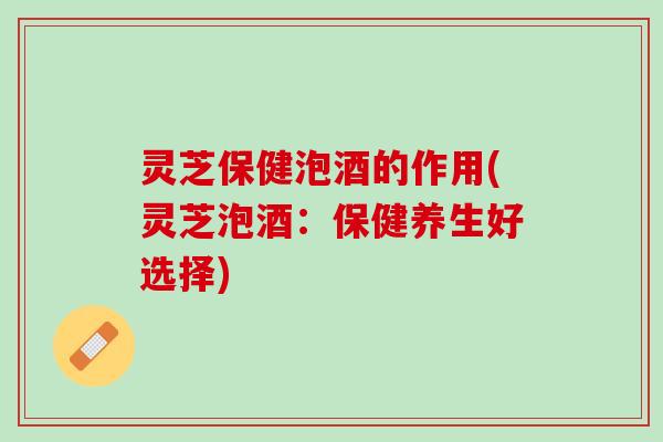 灵芝保健泡酒的作用(灵芝泡酒：保健养生好选择)