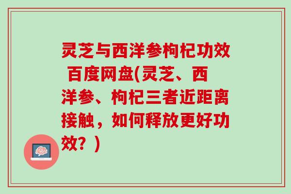 灵芝与西洋参枸杞功效 百度网盘(灵芝、西洋参、枸杞三者近距离接触，如何释放更好功效？)