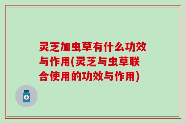灵芝加虫草有什么功效与作用(灵芝与虫草联合使用的功效与作用)