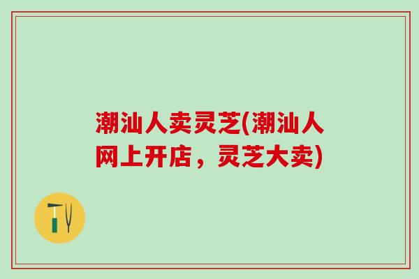 潮汕人卖灵芝(潮汕人网上开店，灵芝大卖)