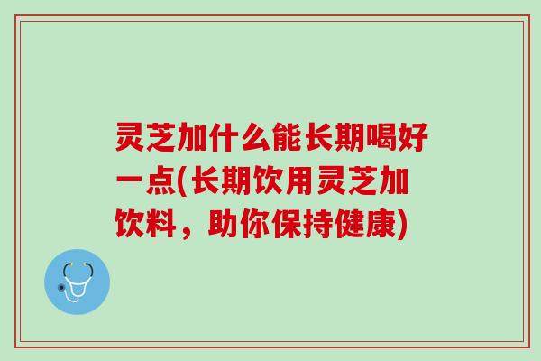 灵芝加什么能长期喝好一点(长期饮用灵芝加饮料,助你保持健康) 灵芝加什么能长期喝好一点(长期饮用灵芝加饮料,助你保持健康)