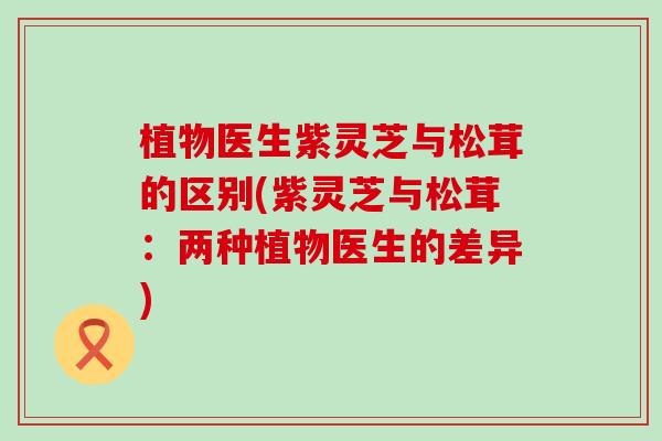 植物医生紫灵芝与松茸的区别(紫灵芝与松茸：两种植物医生的差异)