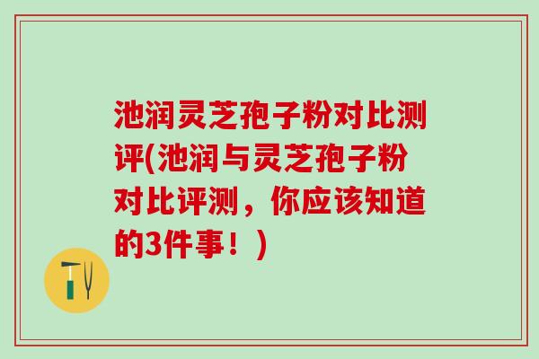 池润灵芝孢子粉对比测评(池润与灵芝孢子粉对比评测，你应该知道的3件事！)