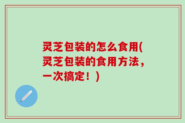 灵芝包装的怎么食用(灵芝包装的食用方法，一次搞定！)